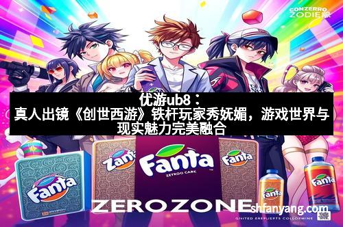 优游ub8：真人出镜《创世西游》铁杆玩家秀妩媚，游戏世界与现实魅力完美融合